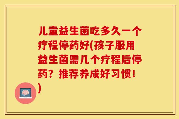 儿童益生菌吃多久一个疗程停药好(孩子服用益生菌需几个疗程后停药?推荐养成好习惯!) 儿童益生菌吃多久一个疗程停药好(孩子服用益生菌需几个疗程后停药?推荐养成好习惯!)