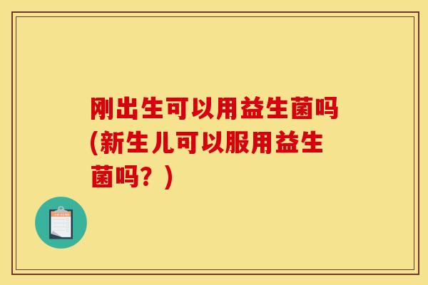 刚出生可以用益生菌吗(新生儿可以服用益生菌吗？)