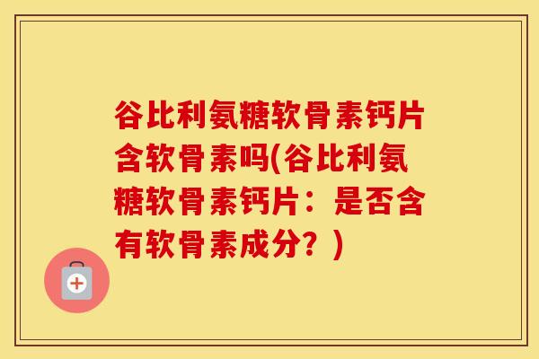 谷比利氨糖软骨素钙片含软骨素吗(谷比利氨糖软骨素钙片：是否含有软骨素成分？)