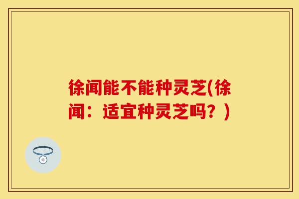 徐闻能不能种灵芝(徐闻:适宜种灵芝吗?) 徐闻能不能种灵芝(徐闻:适宜种灵芝吗?)