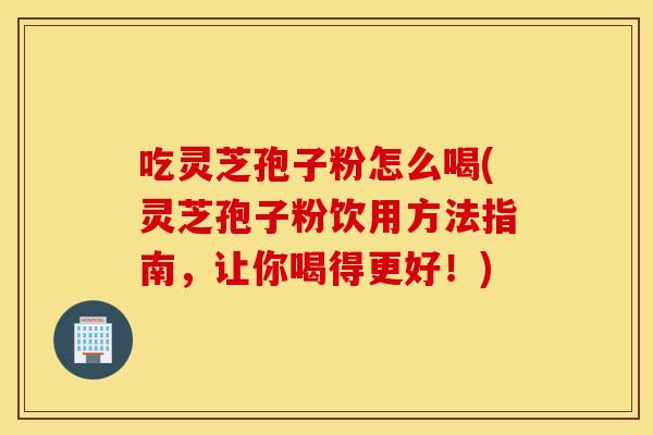吃灵芝孢子粉怎么喝(灵芝孢子粉饮用方法指南，让你喝得更好！)