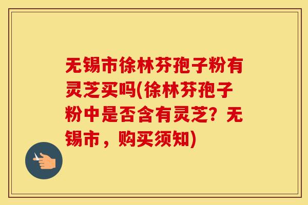 无锡市徐林芬孢子粉有灵芝买吗(徐林芬孢子粉中是否含有灵芝?无锡市,购买须知) 无锡市徐林芬孢子粉有灵芝买吗(徐林芬孢子粉中是否含有灵芝?无锡市,购买须知)