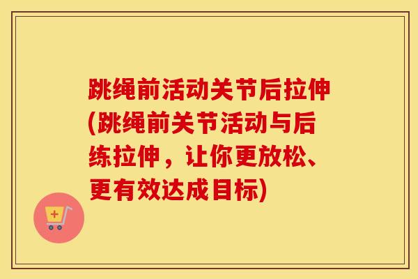 跳绳前活动关节后拉伸(跳绳前关节活动与后练拉伸，让你更放松、更有效达成目标)
