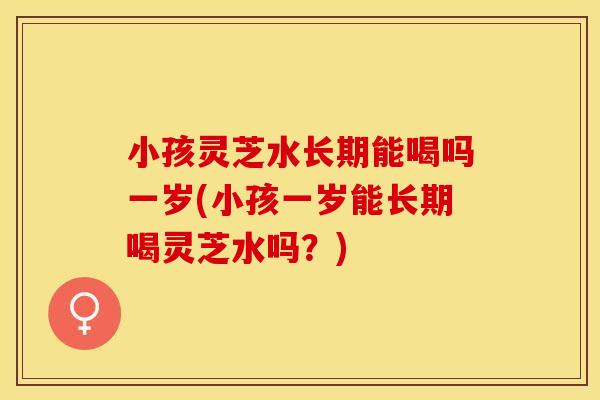 小孩灵芝水长期能喝吗一岁(小孩一岁能长期喝灵芝水吗？)