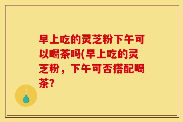 早上吃的灵芝粉下午可以喝茶吗(早上吃的灵芝粉，下午可否搭配喝茶？