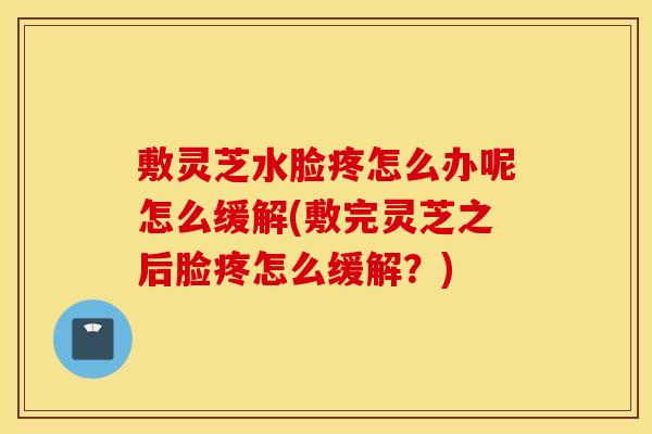 敷灵芝水脸疼怎么办呢怎么缓解(敷完灵芝之后脸疼怎么缓解？)