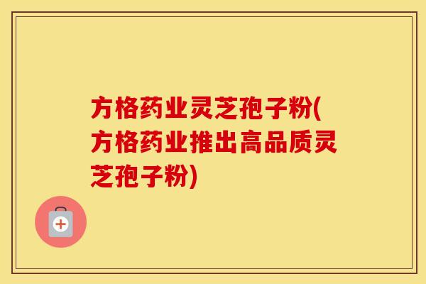 方格药业灵芝孢子粉(方格药业推出高品质灵芝孢子粉)