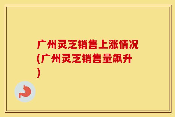 广州灵芝销售上涨情况(广州灵芝销售量飙升)