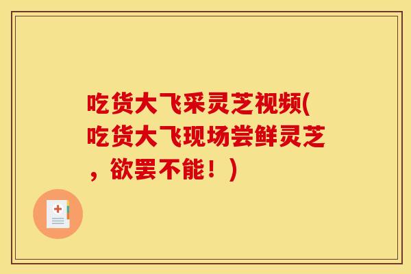 吃货大飞采灵芝视频(吃货大飞现场尝鲜灵芝，欲罢不能！)