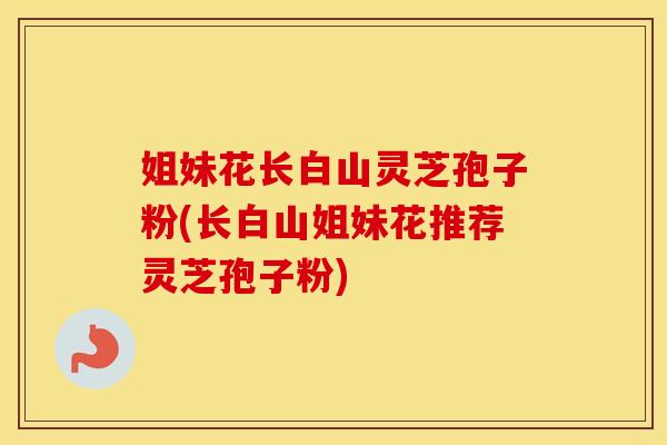 姐妹花长白山灵芝孢子粉(长白山姐妹花推荐灵芝孢子粉) 姐妹花长白山灵芝孢子粉(长白山姐妹花推荐灵芝孢子粉)