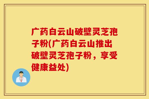 广药白云山破壁灵芝孢子粉(广药白云山推出破壁灵芝孢子粉，享受健康益处)