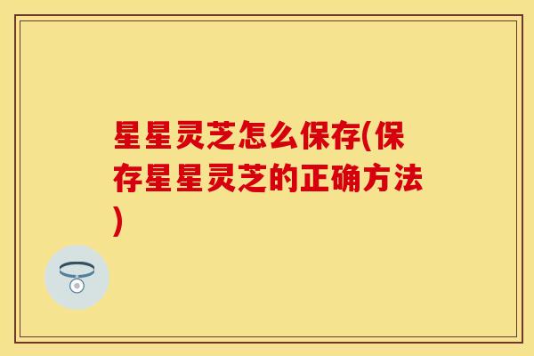 星星灵芝怎么保存(保存星星灵芝的正确方法)