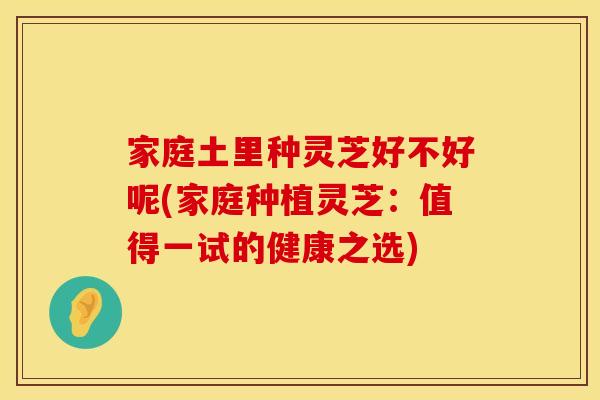 家庭土里种灵芝好不好呢(家庭种植灵芝：值得一试的健康之选)