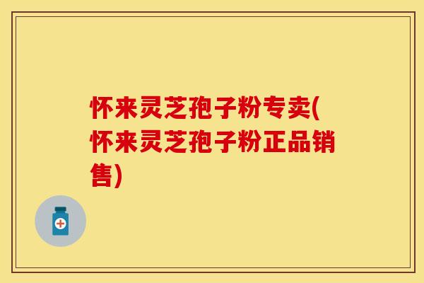 怀来灵芝孢子粉专卖(怀来灵芝孢子粉正品销售)