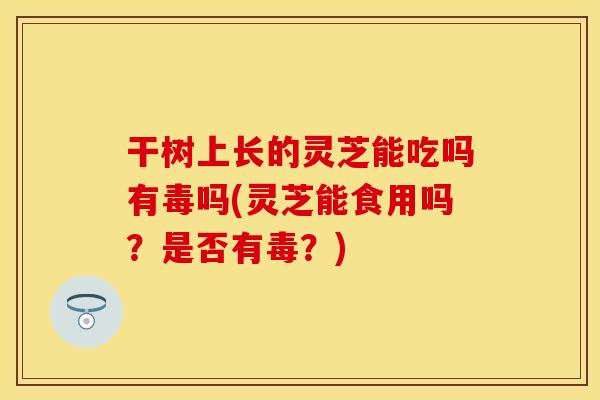 干树上长的灵芝能吃吗有毒吗(灵芝能食用吗？是否有毒？)