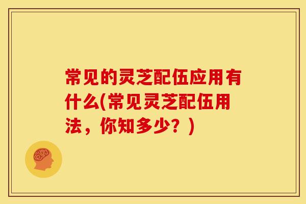 常见的灵芝配伍应用有什么(常见灵芝配伍用法,你知多少?) 常见的灵芝配伍应用有什么(常见灵芝配伍用法,你知多少?)