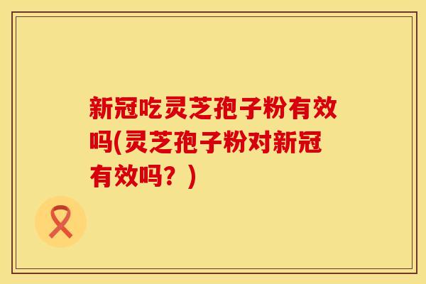 新冠吃灵芝孢子粉有效吗(灵芝孢子粉对新冠有效吗？)