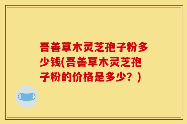 吾善草木灵芝孢子粉多少钱(吾善草木灵芝孢子粉的价格是多少？)