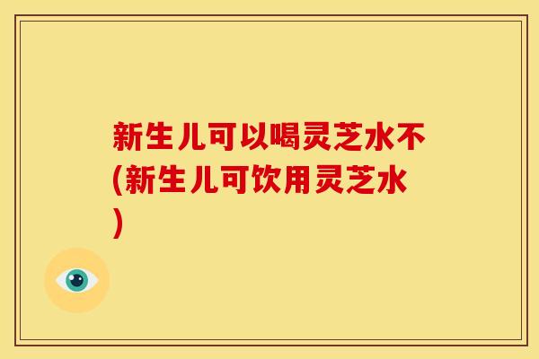 新生儿可以喝灵芝水不(新生儿可饮用灵芝水)
