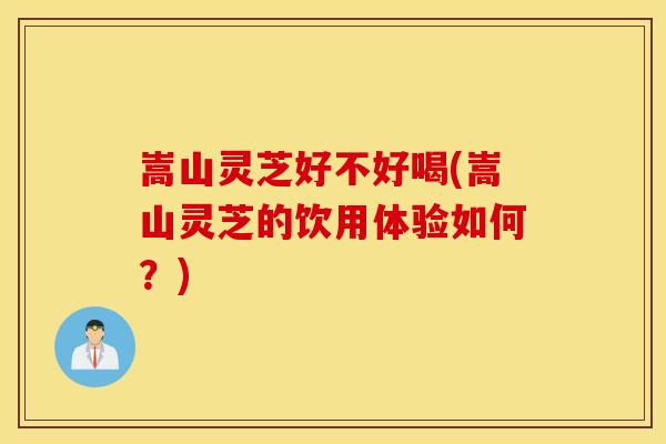 嵩山灵芝好不好喝(嵩山灵芝的饮用体验如何？)