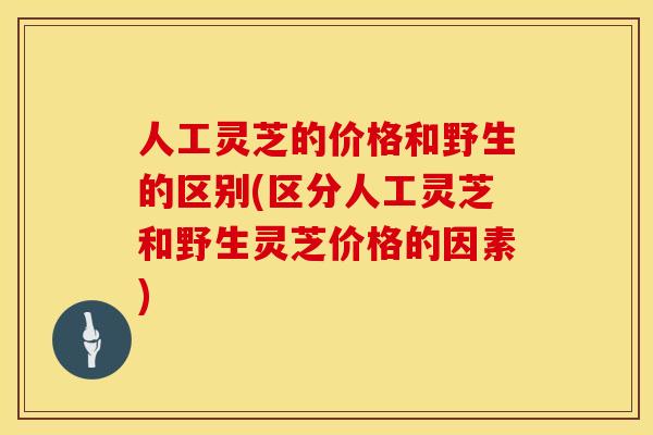 人工灵芝的价格和野生的区别(区分人工灵芝和野生灵芝价格的因素)