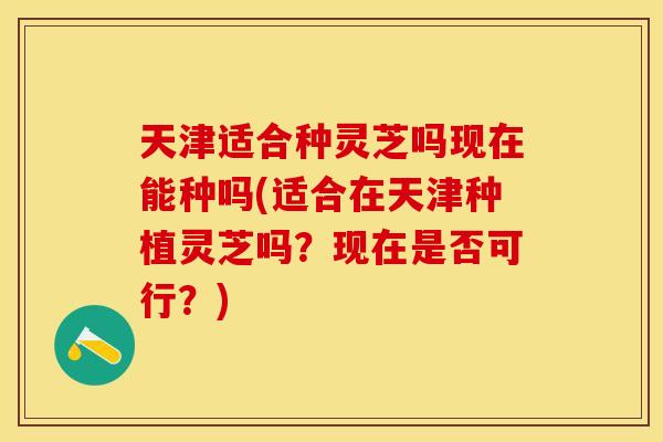 天津适合种灵芝吗现在能种吗(适合在天津种植灵芝吗？现在是否可行？)