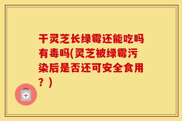 干灵芝长绿霉还能吃吗有毒吗(灵芝被绿霉污染后是否还可安全食用？)