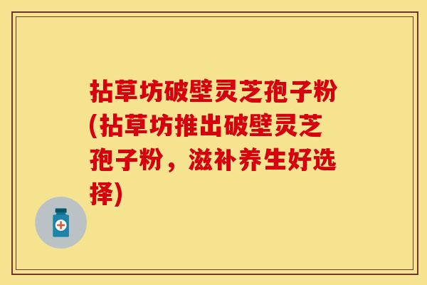 拈草坊破壁灵芝孢子粉(拈草坊推出破壁灵芝孢子粉，滋补养生好选择)