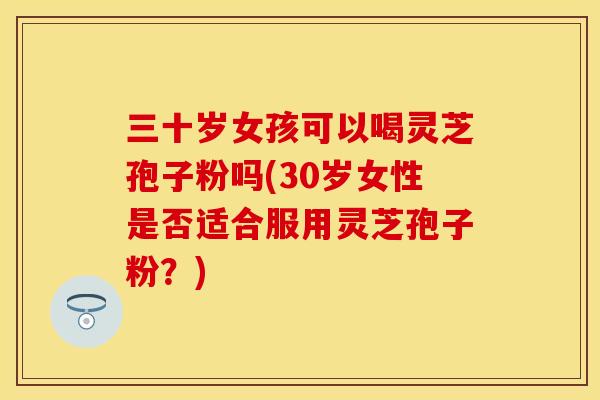 三十岁女孩可以喝灵芝孢子粉吗(30岁女性是否适合服用灵芝孢子粉？)