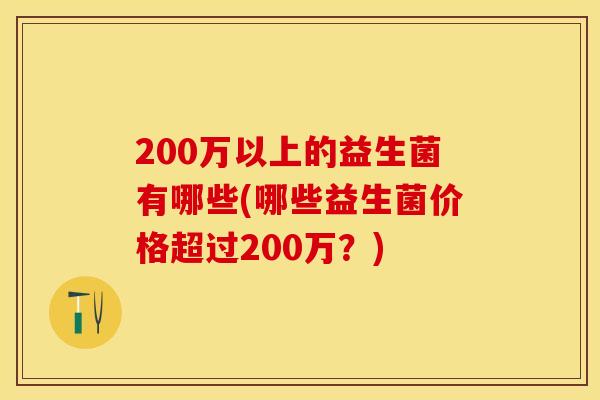 200万以上的益生菌有哪些(哪些益生菌价格超过200万?) 200万以上的益生菌有哪些(哪些益生菌价格超过200万?)