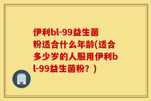 伊利bl-99益生菌粉适合什么年龄(适合多少岁的人服用伊利bl-99益生菌粉？)