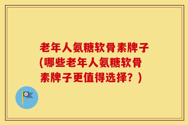 老年人氨糖软骨素牌子(哪些老年人氨糖软骨素牌子更值得选择？)