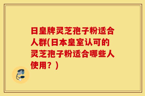 日皇牌灵芝孢子粉适合人群(日本皇室认可的灵芝孢子粉适合哪些人使用？)