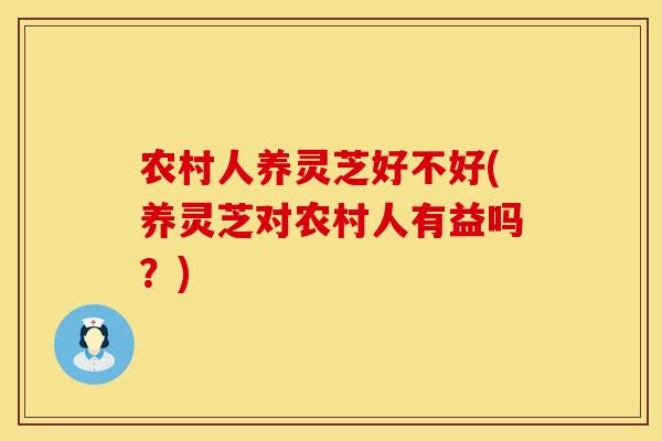 农村人养灵芝好不好(养灵芝对农村人有益吗？)