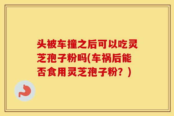 头被车撞之后可以吃灵芝孢子粉吗(车祸后能否食用灵芝孢子粉？)