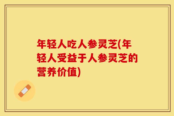 年轻人吃人参灵芝(年轻人受益于人参灵芝的营养价值)