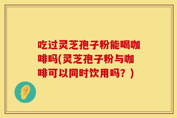 吃过灵芝孢子粉能喝咖啡吗(灵芝孢子粉与咖啡可以同时饮用吗？)