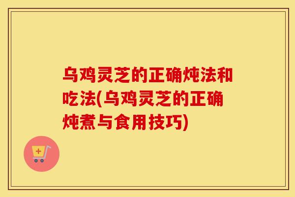 乌鸡灵芝的正确炖法和吃法(乌鸡灵芝的正确炖煮与食用技巧)