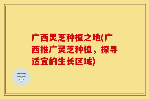 广西灵芝种植之地(广西推广灵芝种植，探寻适宜的生长区域)