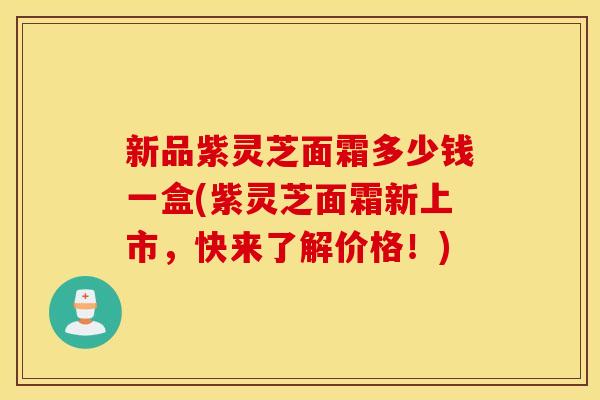 新品紫灵芝面霜多少钱一盒(紫灵芝面霜新上市，快来了解价格！)