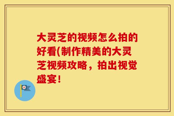 大灵芝的视频怎么拍的好看(制作精美的大灵芝视频攻略，拍出视觉盛宴！