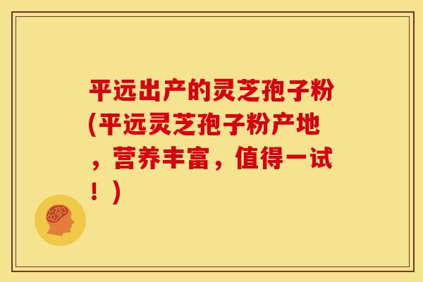 平远出产的灵芝孢子粉(平远灵芝孢子粉产地，营养丰富，值得一试！)