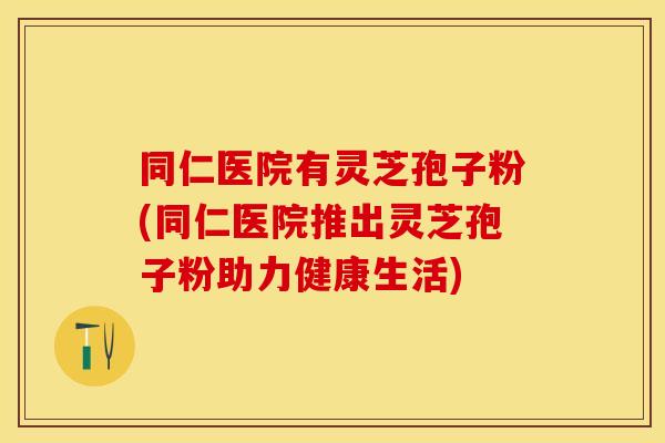 同仁医院有灵芝孢子粉(同仁医院推出灵芝孢子粉助力健康生活)