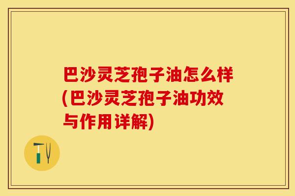 巴沙灵芝孢子油怎么样(巴沙灵芝孢子油功效与作用详解)