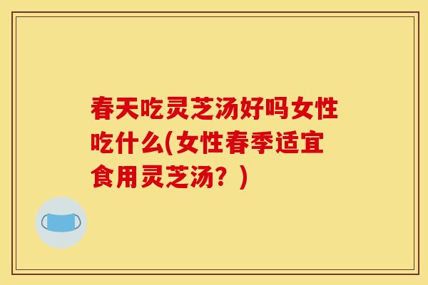春天吃灵芝汤好吗女性吃什么(女性春季适宜食用灵芝汤？)
