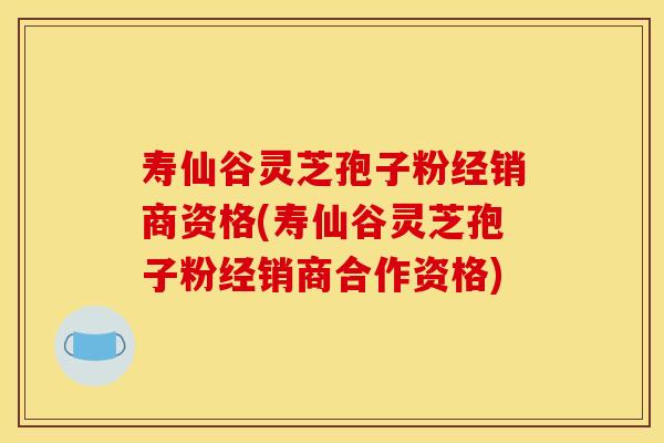 寿仙谷灵芝孢子粉经销商资格(寿仙谷灵芝孢子粉经销商合作资格)