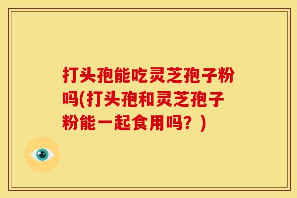 打头孢能吃灵芝孢子粉吗(打头孢和灵芝孢子粉能一起食用吗？)