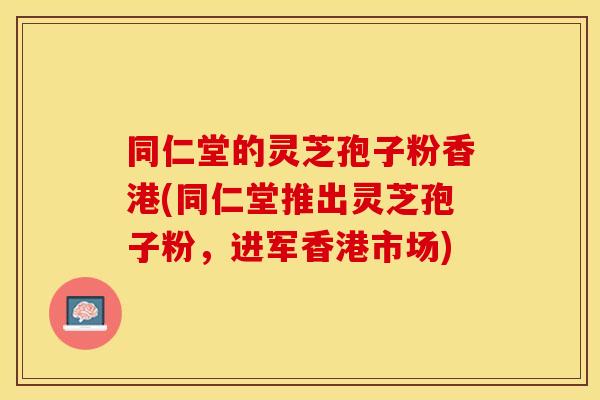 同仁堂的灵芝孢子粉香港(同仁堂推出灵芝孢子粉，进军香港市场)