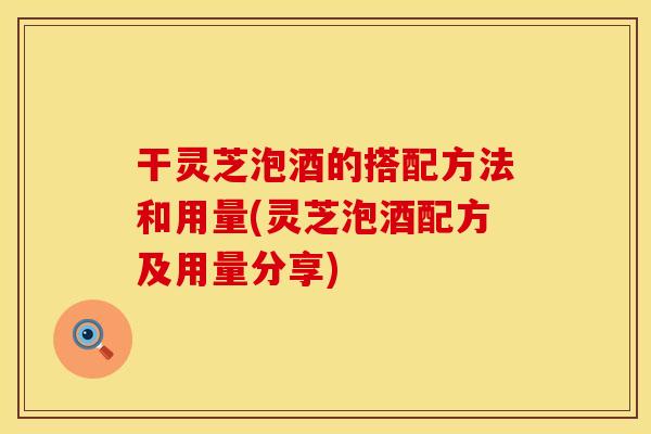 干灵芝泡酒的搭配方法和用量(灵芝泡酒配方及用量分享)