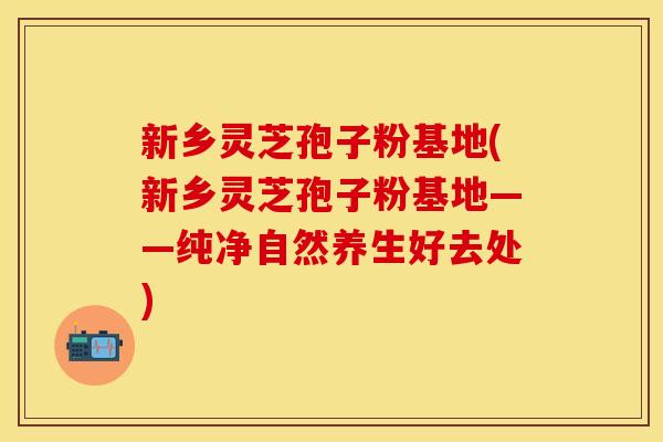 新乡灵芝孢子粉基地(新乡灵芝孢子粉基地——纯净自然养生好去处) 新乡灵芝孢子粉基地(新乡灵芝孢子粉基地——纯净自然养生好去处)